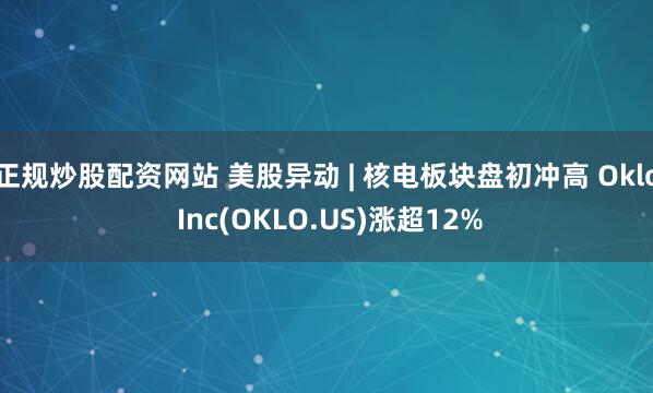 正规炒股配资网站 美股异动 | 核电板块盘初冲高 Oklo Inc(OKLO.US)涨超12%