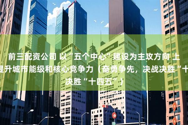 前三配资公司 以“五个中心”建设为主攻方向 上海持续提升城市能级和核心竞争力（奋勇争先，决战决胜“十四五”）