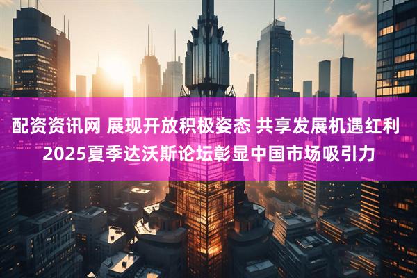 配资资讯网 展现开放积极姿态 共享发展机遇红利 2025夏季达沃斯论坛彰显中国市场吸引力