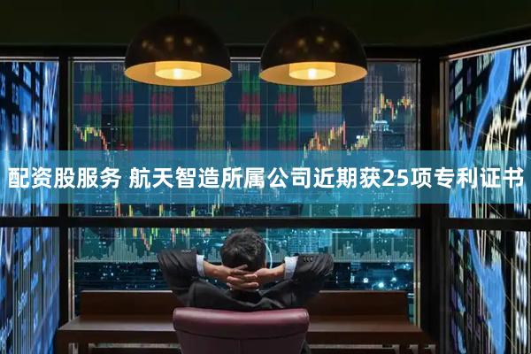 配资股服务 航天智造所属公司近期获25项专利证书