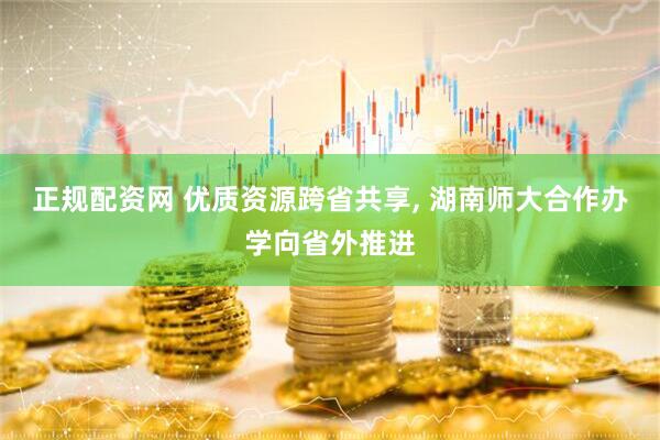 正规配资网 优质资源跨省共享, 湖南师大合作办学向省外推进