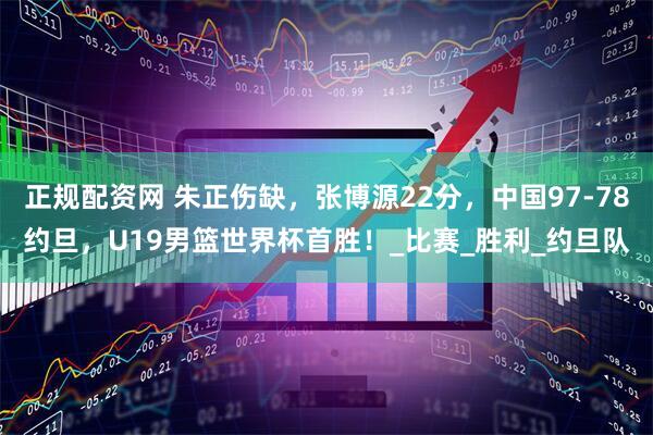 正规配资网 朱正伤缺，张博源22分，中国97-78约旦，U19男篮世界杯首胜！_比赛_胜利_约旦队