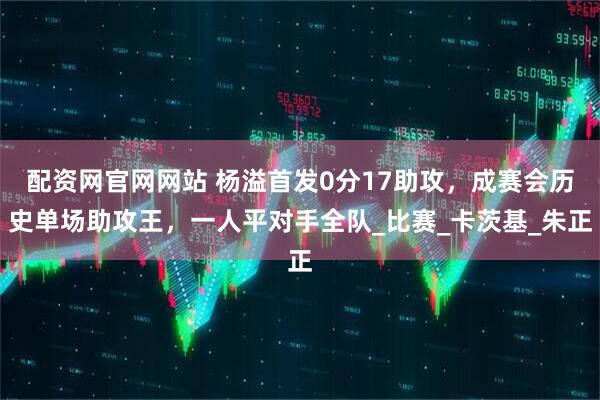 配资网官网网站 杨溢首发0分17助攻，成赛会历史单场助攻王，一人平对手全队_比赛_卡茨基_朱正