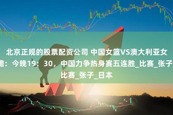 北京正规的股票配资公司 中国女篮VS澳大利亚女篮前瞻:今晚19:30,中国力争热身赛五连胜_比赛_张子_日本