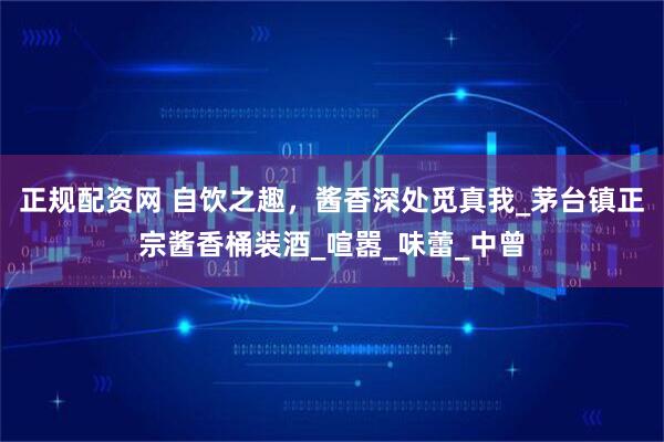 正规配资网 自饮之趣，酱香深处觅真我_茅台镇正宗酱香桶装酒_喧嚣_味蕾_中曾