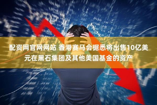配资网官网网站 香港赛马会据悉将出售10亿美元在黑石集团及其他美国基金的资产