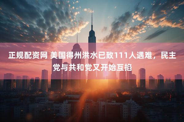 正规配资网 美国得州洪水已致111人遇难，民主党与共和党又开始互掐