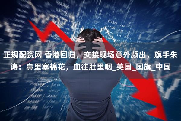 正规配资网 香港回归，交接现场意外频出，旗手朱涛：鼻里塞棉花，血往肚里咽_英国_国旗_中国