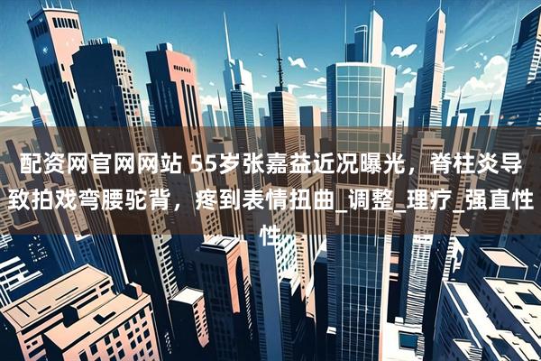 配资网官网网站 55岁张嘉益近况曝光，脊柱炎导致拍戏弯腰驼背，疼到表情扭曲_调整_理疗_强直性