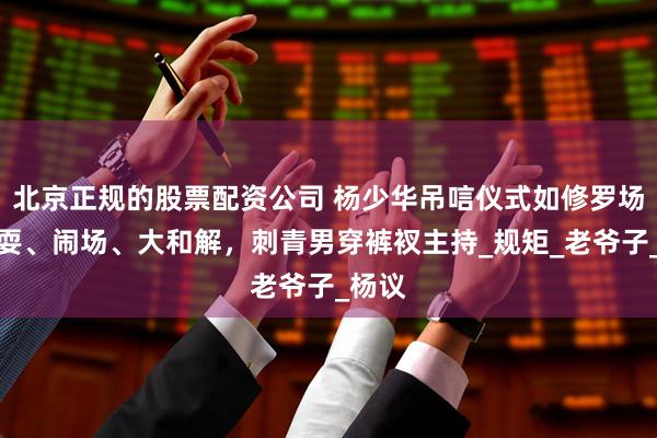 北京正规的股票配资公司 杨少华吊唁仪式如修罗场!杂耍、闹场、大和解,刺青男穿裤衩主持_规矩_老爷子_杨议