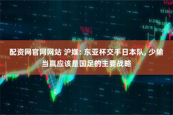 配资网官网网站 沪媒: 东亚杯交手日本队, 少输当赢应该是国足的主要战略
