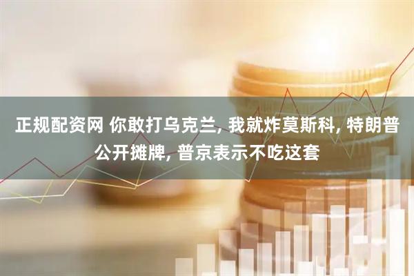 正规配资网 你敢打乌克兰, 我就炸莫斯科, 特朗普公开摊牌, 普京表示不吃这套