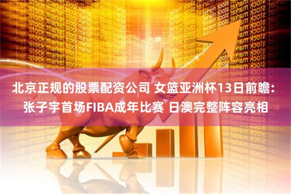 北京正规的股票配资公司 女篮亚洲杯13日前瞻: 张子宇首场FIBA成年比赛 日澳完整阵容亮相