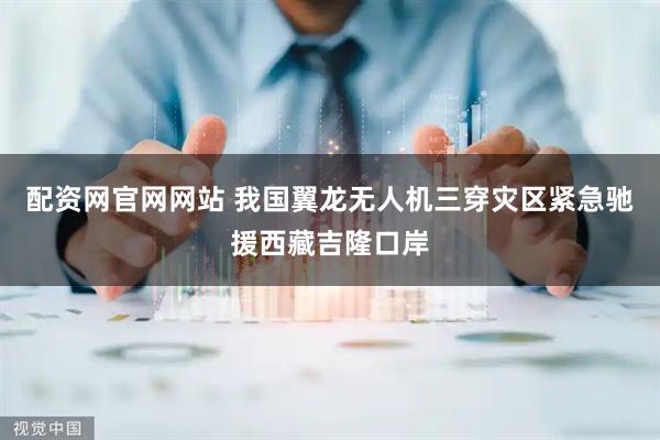 配资网官网网站 我国翼龙无人机三穿灾区紧急驰援西藏吉隆口岸