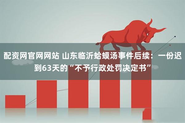 配资网官网网站 山东临沂蛤蟆汤事件后续：一份迟到63天的“不予行政处罚决定书”