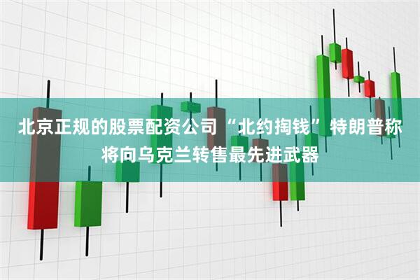 北京正规的股票配资公司 “北约掏钱” 特朗普称将向乌克兰转售最先进武器