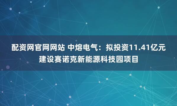 配资网官网网站 中熔电气：拟投资11.41亿元建设赛诺克新能源科技园项目