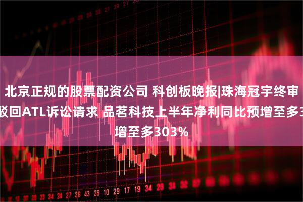 北京正规的股票配资公司 科创板晚报|珠海冠宇终审胜诉驳回ATL诉讼请求 品茗科技上半年净利同比预增至多303%