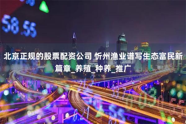 北京正规的股票配资公司 忻州渔业谱写生态富民新篇章_养殖_种养_推广