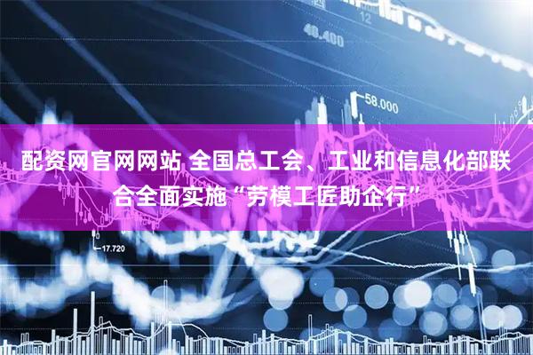 配资网官网网站 全国总工会、工业和信息化部联合全面实施“劳模工匠助企行”