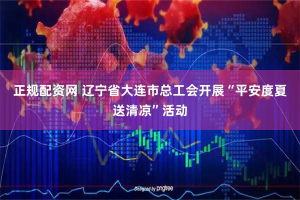 正规配资网 辽宁省大连市总工会开展“平安度夏送清凉”活动