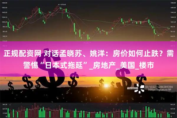 正规配资网 对话孟晓苏、姚洋：房价如何止跌？需警惕“日本式拖延”_房地产_美国_楼市