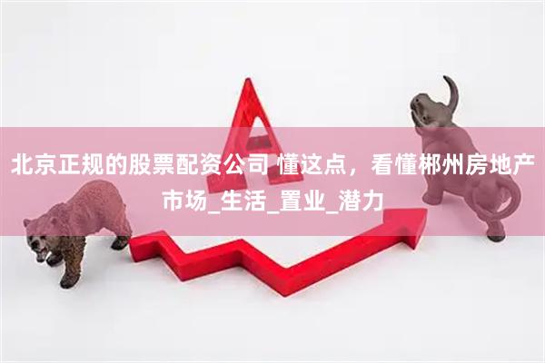 北京正规的股票配资公司 懂这点,看懂郴州房地产市场_生活_置业_潜力