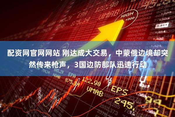 配资网官网网站 刚达成大交易，中蒙俄边境却突然传来枪声，3国边防部队迅速行动
