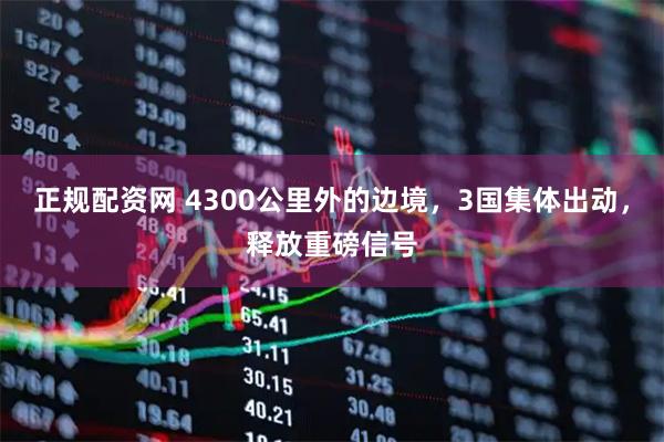 正规配资网 4300公里外的边境，3国集体出动，释放重磅信号