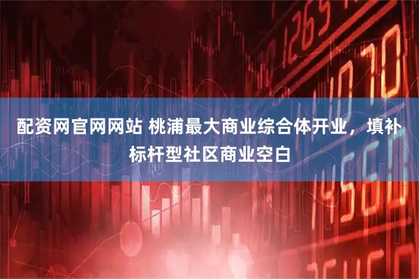 配资网官网网站 桃浦最大商业综合体开业，填补标杆型社区商业空白
