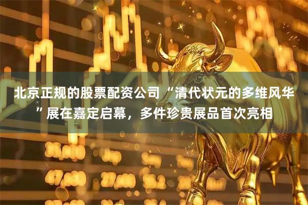 北京正规的股票配资公司 “清代状元的多维风华”展在嘉定启幕，多件珍贵展品首次亮相