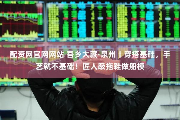 配资网官网网站 吾乡大藏·泉州丨穿搭基础，手艺就不基础！匠人趿拖鞋做船模