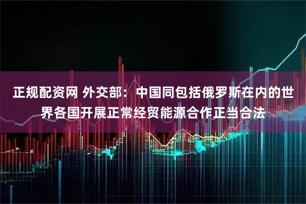 正规配资网 外交部：中国同包括俄罗斯在内的世界各国开展正常经贸能源合作正当合法