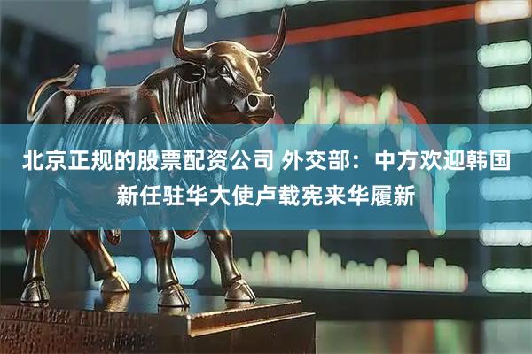 北京正规的股票配资公司 外交部：中方欢迎韩国新任驻华大使卢载宪来华履新