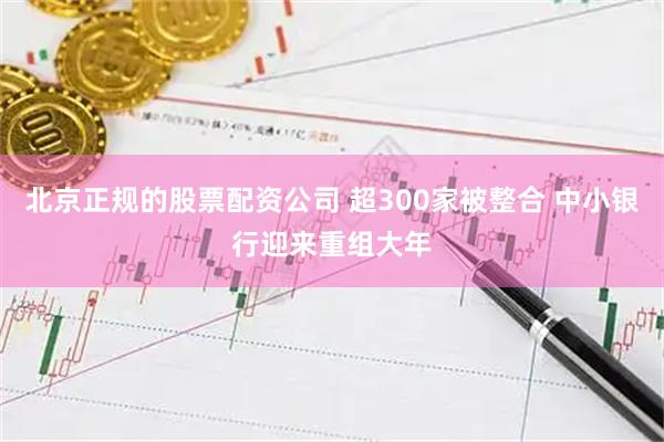 北京正规的股票配资公司 超300家被整合 中小银行迎来重组大年