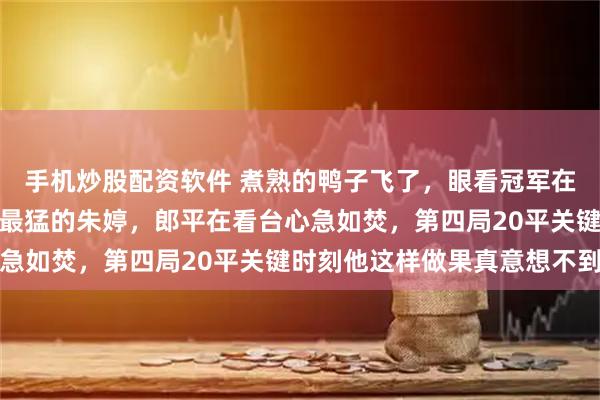 手机炒股配资软件 煮熟的鸭子飞了，眼看冠军在望，他却亲手换下全场最猛的朱婷，郎平在看台心急如焚，第四局20平关键时刻他这样做果真意想不到