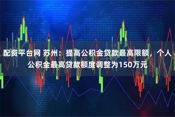 配资平台网 苏州：提高公积金贷款最高限额，个人公积金最高贷款额度调整为150万元