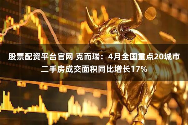 股票配资平台官网 克而瑞：4月全国重点20城市二手房成交面积同比增长17%