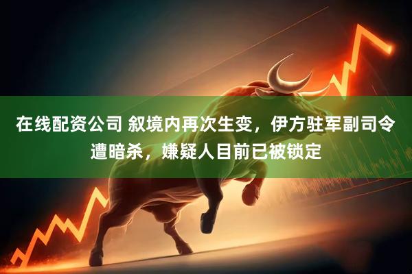 在线配资公司 叙境内再次生变，伊方驻军副司令遭暗杀，嫌疑人目前已被锁定