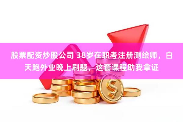 股票配资炒股公司 38岁在职考注册测绘师，白天跑外业晚上刷题，这套课程助我拿证