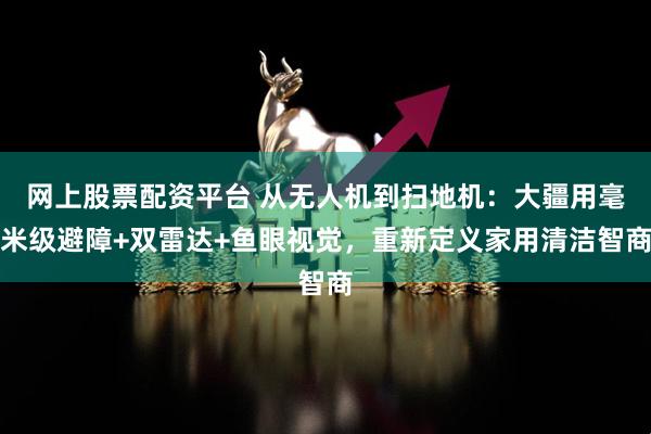 网上股票配资平台 从无人机到扫地机:大疆用毫米级避障+双雷达+鱼眼视觉,重新定义家用清洁智商