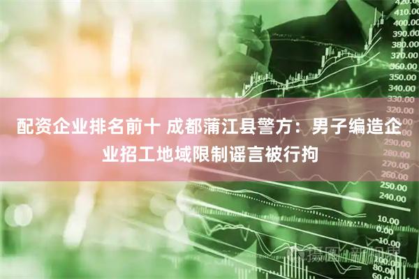 配资企业排名前十 成都蒲江县警方：男子编造企业招工地域限制谣言被行拘