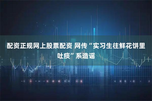 配资正规网上股票配资 网传“实习生往鲜花饼里吐痰”系造谣