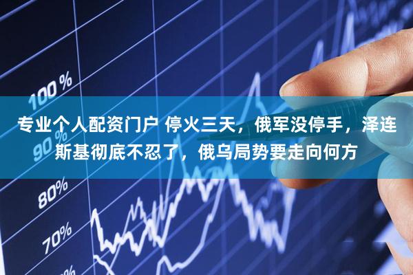 专业个人配资门户 停火三天，俄军没停手，泽连斯基彻底不忍了，俄乌局势要走向何方
