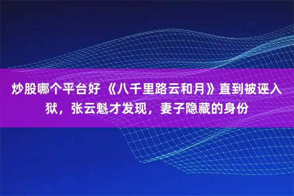 炒股哪个平台好 《八千里路云和月》直到被诬入狱，张云魁才发现，妻子隐藏的身份
