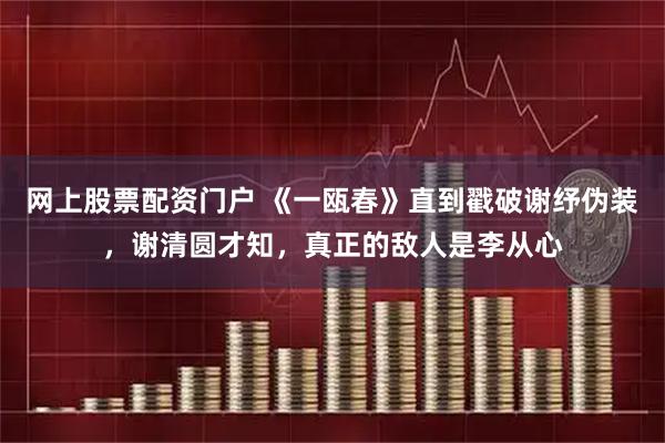 网上股票配资门户 《一瓯春》直到戳破谢纾伪装，谢清圆才知，真正的敌人是李从心